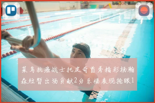 菜鸟抗癌战士托皮奇首秀精彩杨瀚森短暂出场贡献2分乐福表现抢眼14分钟斩获11分2助
