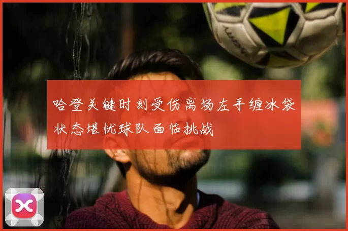 哈登关键时刻受伤离场左手缠冰袋状态堪忧球队面临挑战