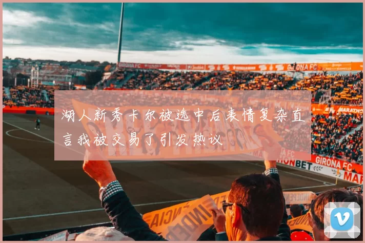 湖人新秀卡尔被选中后表情复杂直言我被交易了引发热议