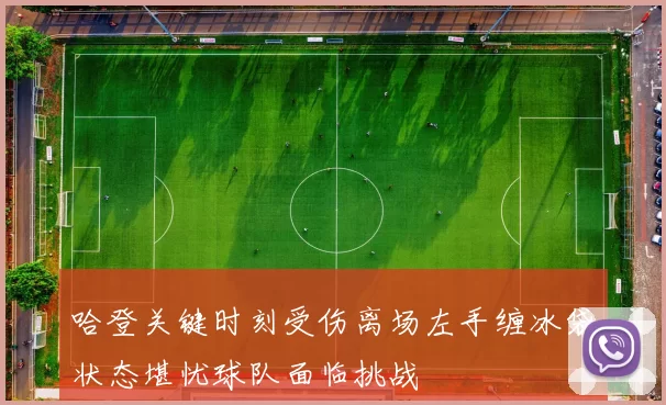 哈登关键时刻受伤离场左手缠冰袋状态堪忧球队面临挑战