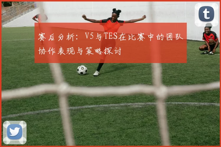 赛后分析:V5与TES在比赛中的团队协作表现与策略探讨