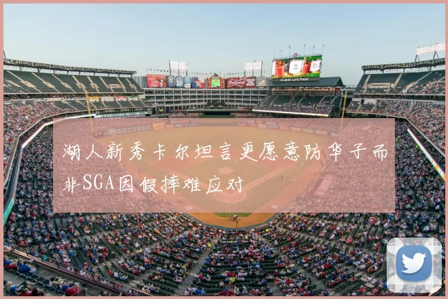湖人新秀卡尔坦言更愿意防华子而非SGA因假摔难应对