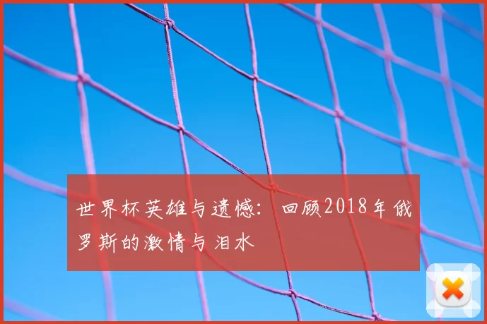 世界杯英雄与遗憾：回顾2018年俄罗斯的激情与泪水