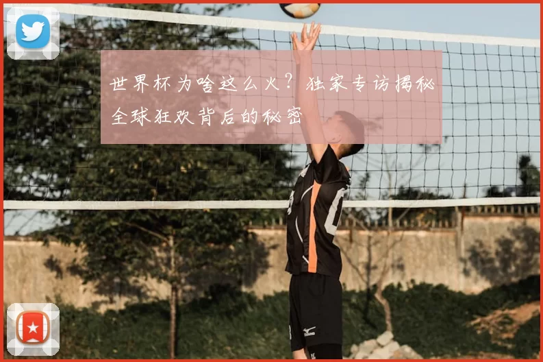 世界杯为啥这么火?独家专访揭秘全球狂欢背后的秘密