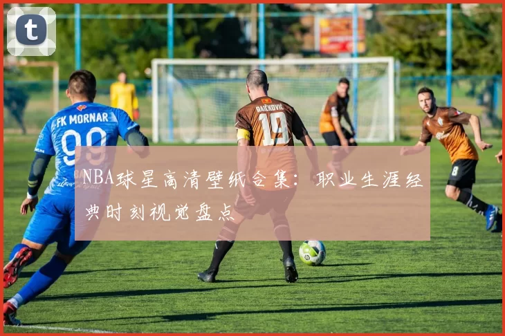 NBA球星高清壁纸合集:职业生涯经典时刻视觉盘点