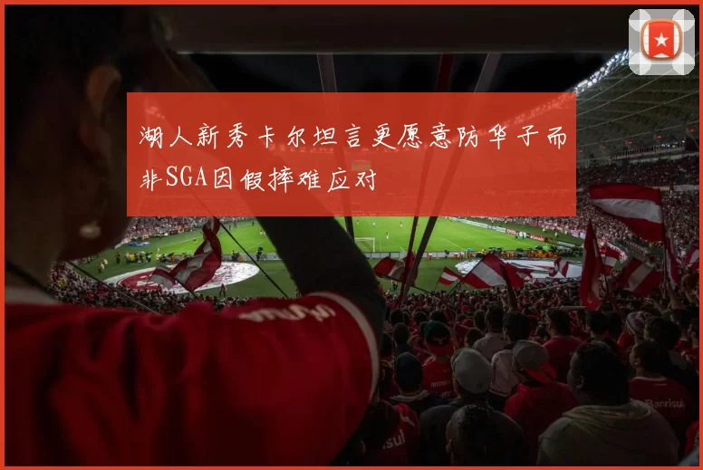 湖人新秀卡尔坦言更愿意防华子而非SGA因假摔难应对