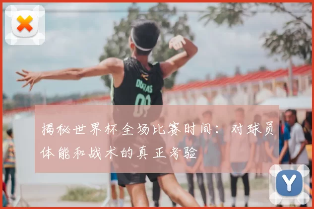 揭秘世界杯全场比赛时间:对球员体能和战术的真正考验