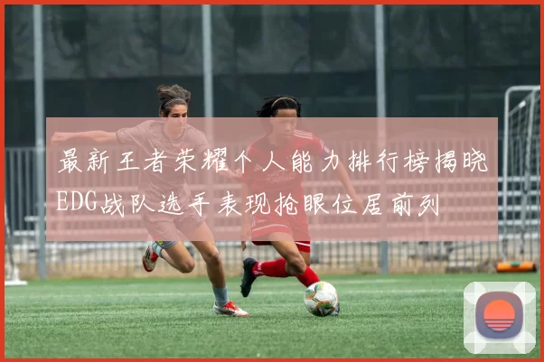 最新王者荣耀个人能力排行榜揭晓EDG战队选手表现抢眼位居前列