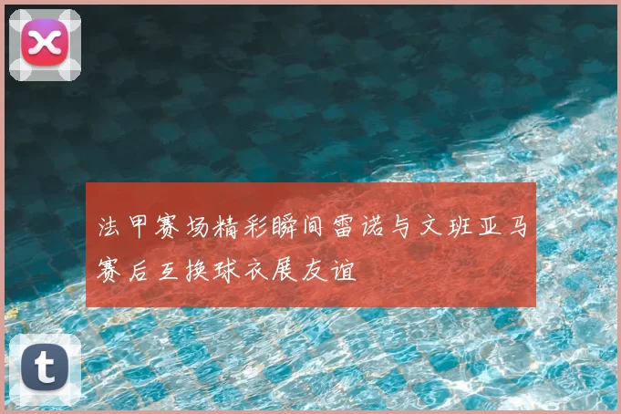 法甲赛场精彩瞬间雷诺与文班亚马赛后互换球衣展友谊