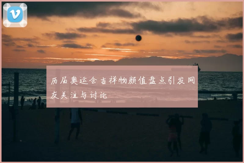 历届奥运会吉祥物颜值盘点引发网友关注与讨论