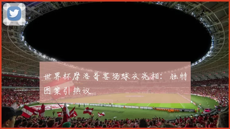 世界杯摩洛哥客场球衣亮相：独特图案引热议