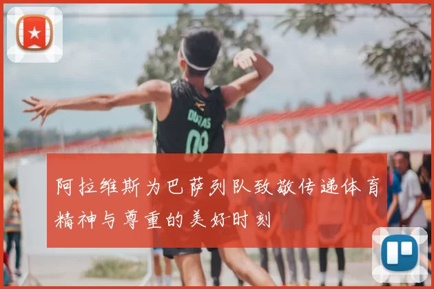 阿拉维斯为巴萨列队致敬传递体育精神与尊重的美好时刻