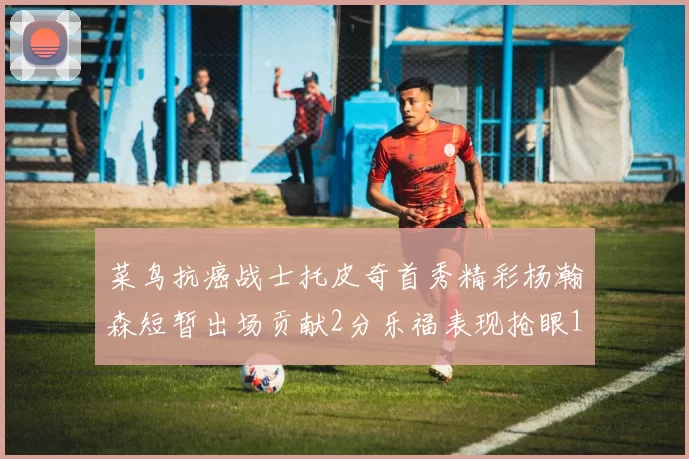 菜鸟抗癌战士托皮奇首秀精彩杨瀚森短暂出场贡献2分乐福表现抢眼14分钟斩获11分2助