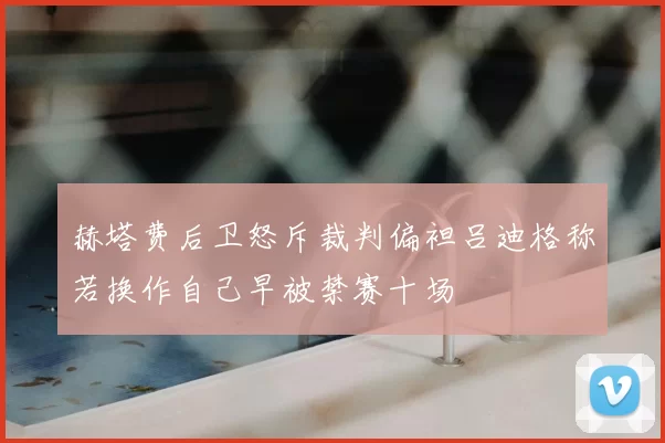 赫塔费后卫怒斥裁判偏袒吕迪格称若换作自己早被禁赛十场