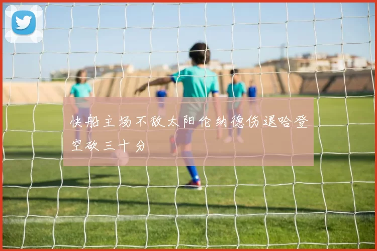 快船主场不敌太阳伦纳德伤退哈登空砍三十分