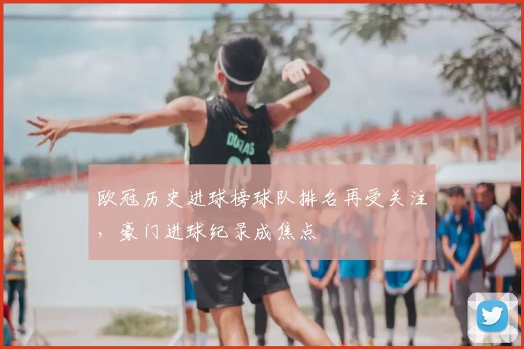欧冠历史进球榜球队排名再受关注，豪门进球纪录成焦点