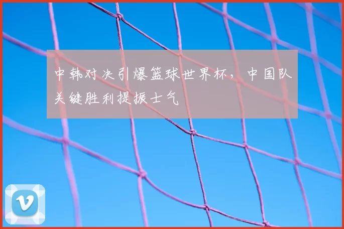 中韩对决引爆篮球世界杯,中国队关键胜利提振士气
