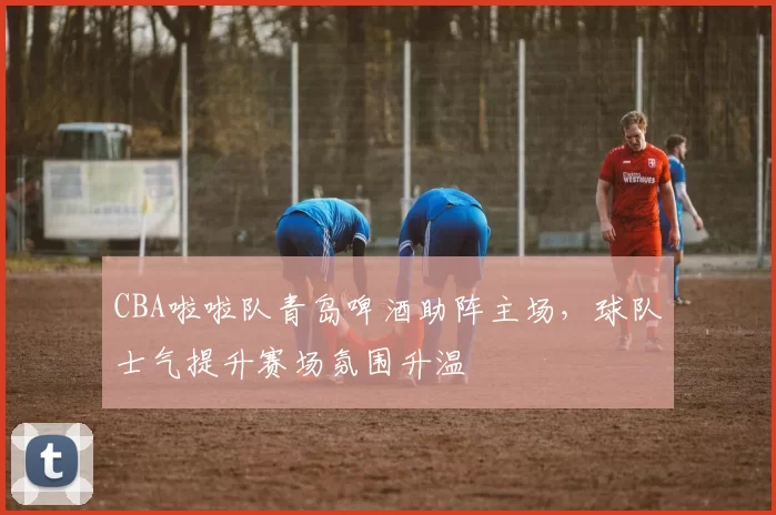 CBA啦啦队青岛啤酒助阵主场,球队士气提升赛场氛围升温