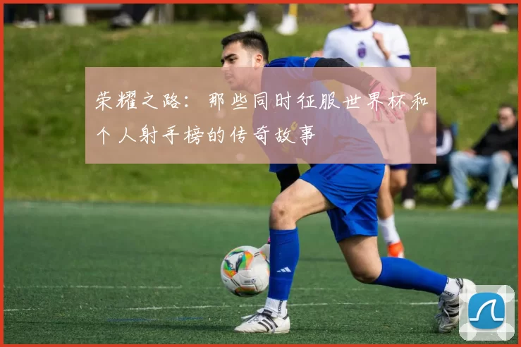 荣耀之路:那些同时征服世界杯和个人射手榜的传奇故事