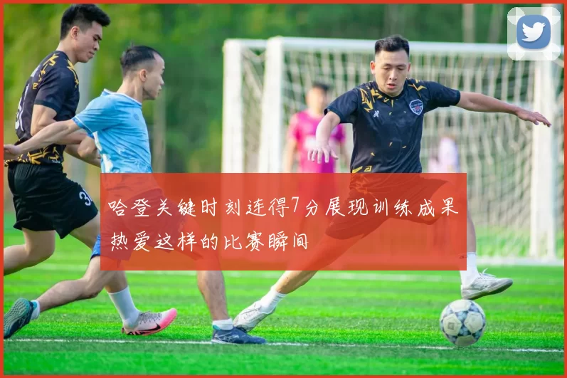 哈登关键时刻连得7分展现训练成果热爱这样的比赛瞬间