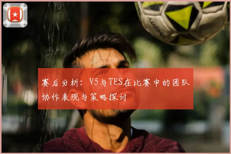 赛后分析:V5与TES在比赛中的团队协作表现与策略探讨