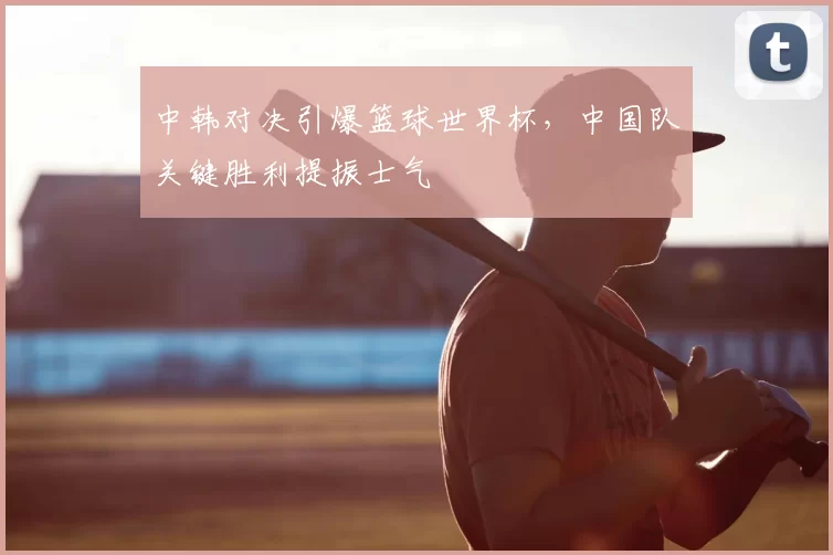中韩对决引爆篮球世界杯,中国队关键胜利提振士气