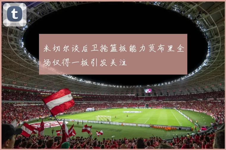 米切尔谈后卫抢篮板能力莫布里全场仅得一板引发关注
