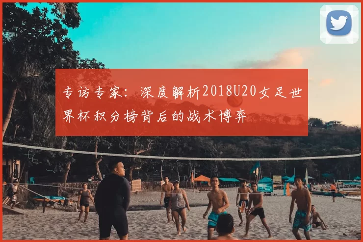 专访专家：深度解析2018U20女足世界杯积分榜背后的战术博弈