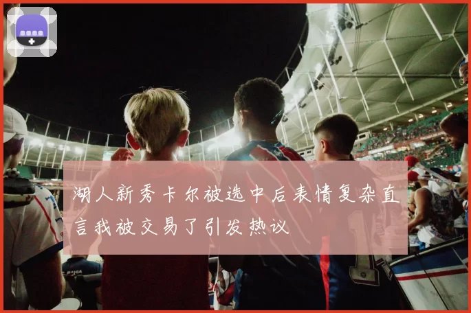 湖人新秀卡尔被选中后表情复杂直言我被交易了引发热议