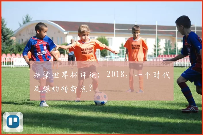 老梁世界杯评论:2018,一个时代足球的转折点?