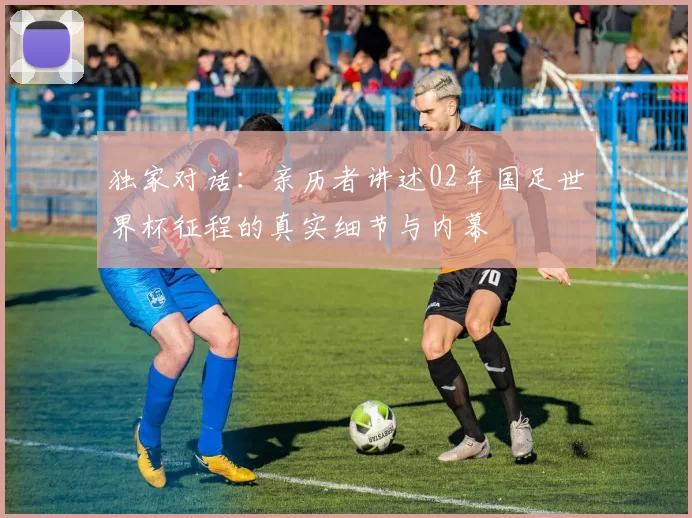 独家对话：亲历者讲述02年国足世界杯征程的真实细节与内幕