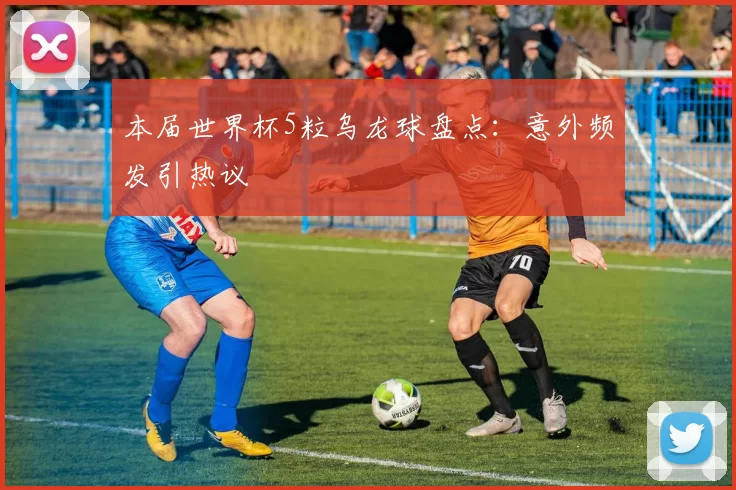 本届世界杯5粒乌龙球盘点:意外频发引热议