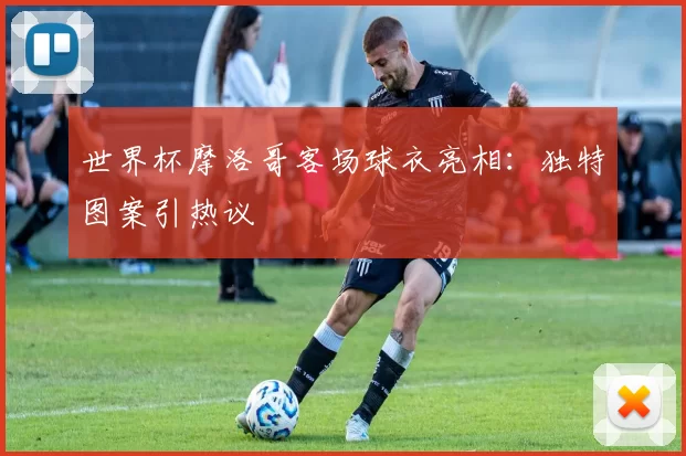 世界杯摩洛哥客场球衣亮相:独特图案引热议