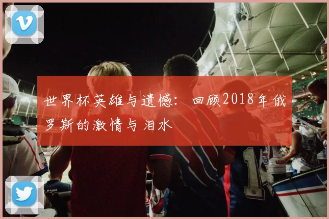 世界杯英雄与遗憾：回顾2018年俄罗斯的激情与泪水