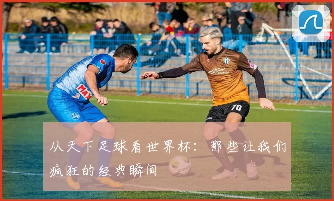 从天下足球看世界杯:那些让我们疯狂的经典瞬间