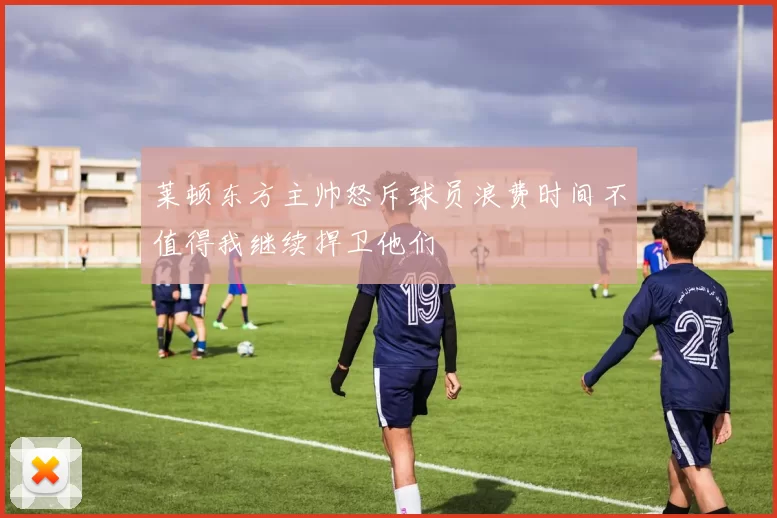 莱顿东方主帅怒斥球员浪费时间不值得我继续捍卫他们
