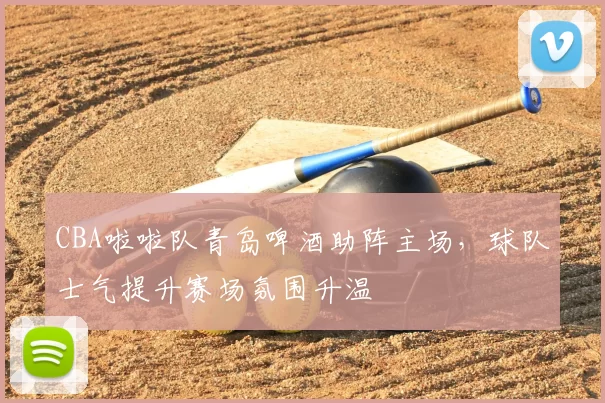 CBA啦啦队青岛啤酒助阵主场，球队士气提升赛场氛围升温