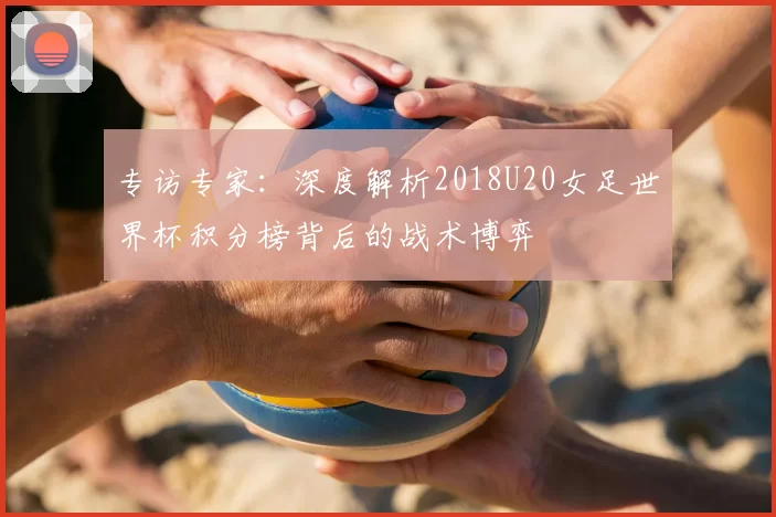 专访专家：深度解析2018U20女足世界杯积分榜背后的战术博弈
