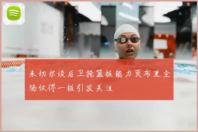 米切尔谈后卫抢篮板能力莫布里全场仅得一板引发关注