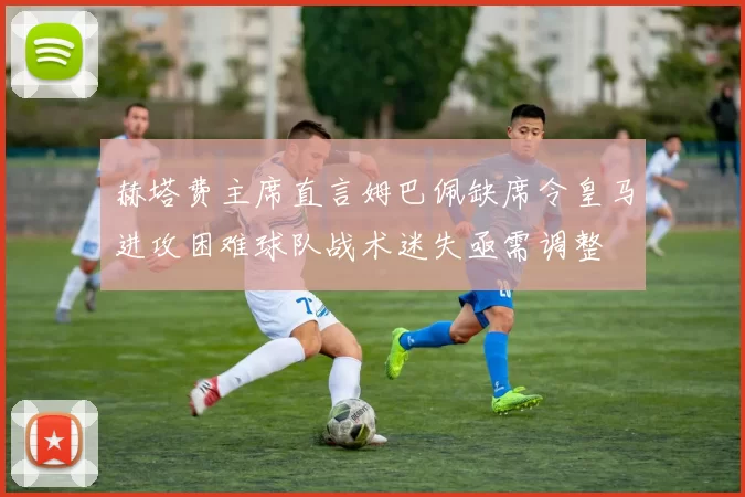 赫塔费主席直言姆巴佩缺席令皇马进攻困难球队战术迷失亟需调整