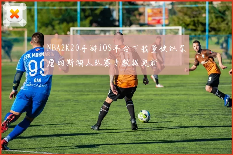 NBA2K20手游iOS平台下载量破纪录詹姆斯湖人队赛季数据更新