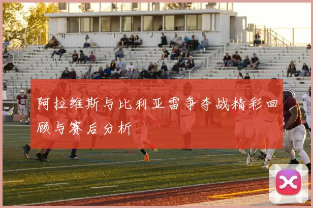 阿拉维斯与比利亚雷争夺战精彩回顾与赛后分析