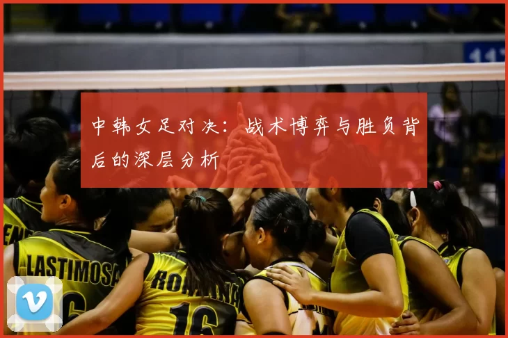 中韩女足对决:战术博弈与胜负背后的深层分析