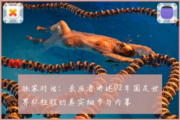 独家对话:亲历者讲述02年国足世界杯征程的真实细节与内幕