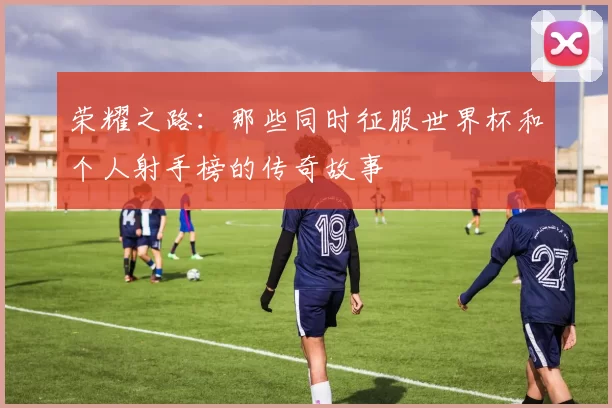 荣耀之路:那些同时征服世界杯和个人射手榜的传奇故事