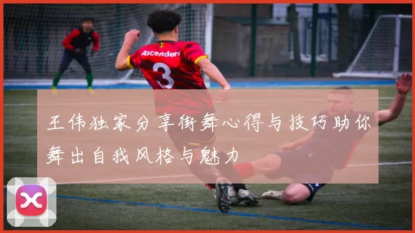 王伟独家分享街舞心得与技巧助你舞出自我风格与魅力