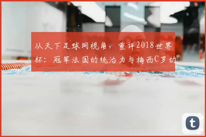 从天下足球网视角，重评2018世界杯：冠军法国的统治力与梅西C罗的黄昏