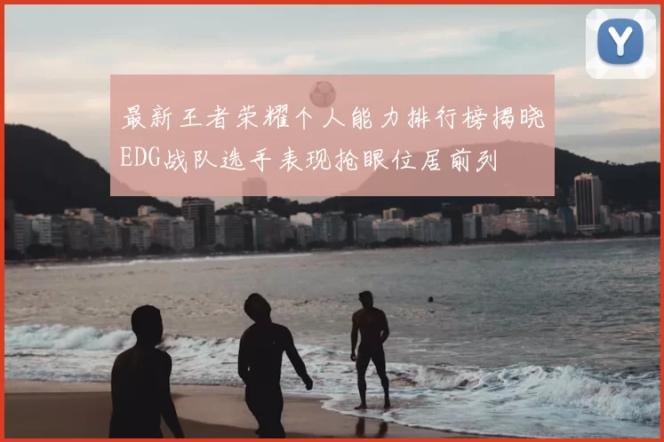 最新王者荣耀个人能力排行榜揭晓EDG战队选手表现抢眼位居前列